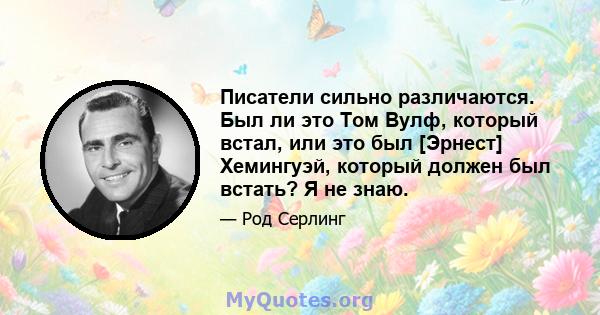 Писатели сильно различаются. Был ли это Том Вулф, который встал, или это был [Эрнест] Хемингуэй, который должен был встать? Я не знаю.