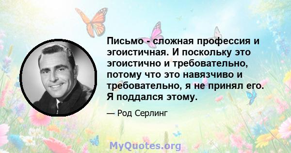 Письмо - сложная профессия и эгоистичная. И поскольку это эгоистично и требовательно, потому что это навязчиво и требовательно, я не принял его. Я поддался этому.