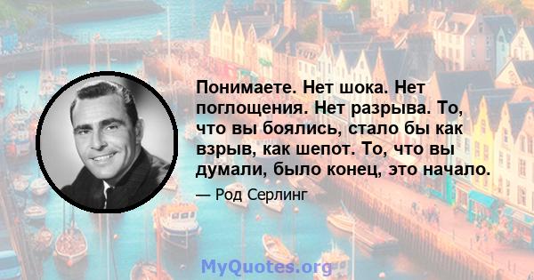 Понимаете. Нет шока. Нет поглощения. Нет разрыва. То, что вы боялись, стало бы как взрыв, как шепот. То, что вы думали, было конец, это начало.