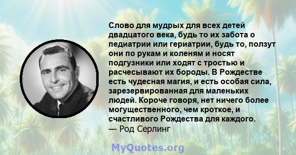 Слово для мудрых для всех детей двадцатого века, будь то их забота о педиатрии или гериатрии, будь то, ползут они по рукам и коленям и носят подгузники или ходят с тростью и расчесывают их бороды. В Рождестве есть