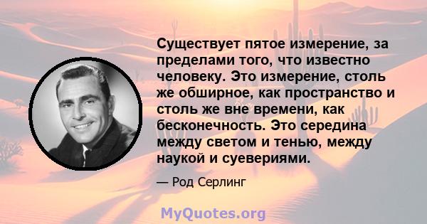 Существует пятое измерение, за пределами того, что известно человеку. Это измерение, столь же обширное, как пространство и столь же вне времени, как бесконечность. Это середина между светом и тенью, между наукой и