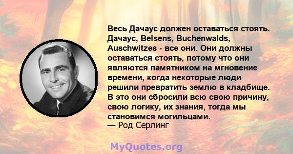 Весь Дачаус должен оставаться стоять. Дачаус, Belsens, Buchenwalds, Auschwitzes - все они. Они должны оставаться стоять, потому что они являются памятником на мгновение времени, когда некоторые люди решили превратить