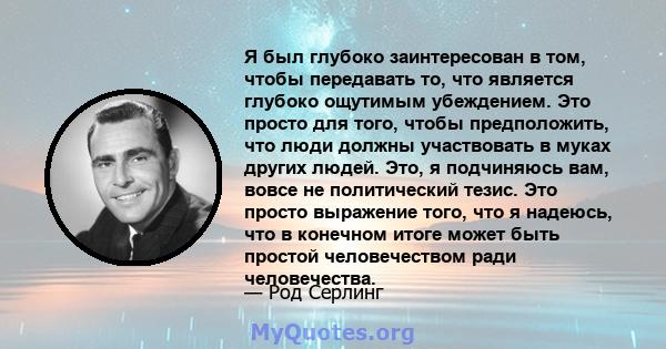 Я был глубоко заинтересован в том, чтобы передавать то, что является глубоко ощутимым убеждением. Это просто для того, чтобы предположить, что люди должны участвовать в муках других людей. Это, я подчиняюсь вам, вовсе