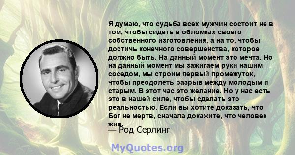 Я думаю, что судьба всех мужчин состоит не в том, чтобы сидеть в обломках своего собственного изготовления, а на то, чтобы достичь конечного совершенства, которое должно быть. На данный момент это мечта. Но на данный