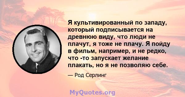 Я культивированный по западу, который подписывается на древнюю виду, что люди не плачут, я тоже не плачу. Я пойду в фильм, например, и не редко, что -то запускает желание плакать, но я не позволяю себе.