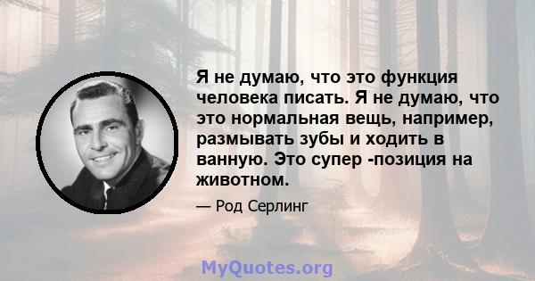 Я не думаю, что это функция человека писать. Я не думаю, что это нормальная вещь, например, размывать зубы и ходить в ванную. Это супер -позиция на животном.