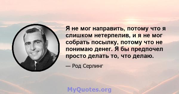 Я не мог направить, потому что я слишком нетерпелив, и я не мог собрать посылку, потому что не понимаю денег. Я бы предпочел просто делать то, что делаю.