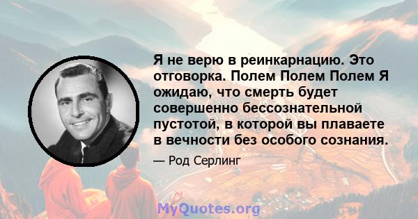 Я не верю в реинкарнацию. Это отговорка. Полем Полем Полем Я ожидаю, что смерть будет совершенно бессознательной пустотой, в которой вы плаваете в вечности без особого сознания.