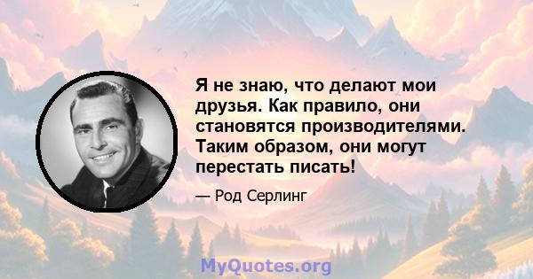 Я не знаю, что делают мои друзья. Как правило, они становятся производителями. Таким образом, они могут перестать писать!