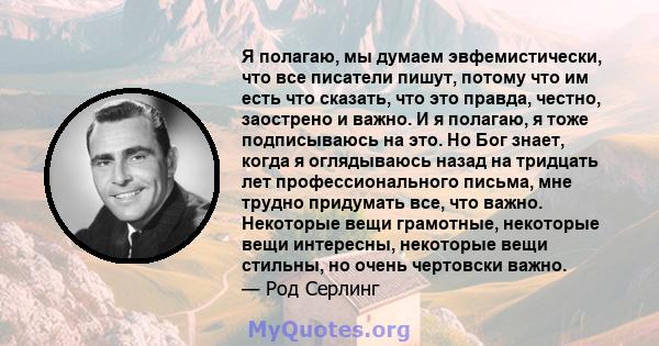 Я полагаю, мы думаем эвфемистически, что все писатели пишут, потому что им есть что сказать, что это правда, честно, заострено и важно. И я полагаю, я тоже подписываюсь на это. Но Бог знает, когда я оглядываюсь назад на 