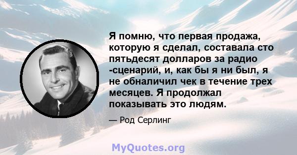 Я помню, что первая продажа, которую я сделал, составала сто пятьдесят долларов за радио -сценарий, и, как бы я ни был, я не обналичил чек в течение трех месяцев. Я продолжал показывать это людям.