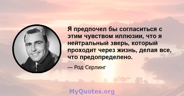 Я предпочел бы согласиться с этим чувством иллюзии, что я нейтральный зверь, который проходит через жизнь, делая все, что предопределено.