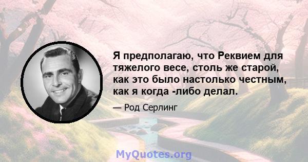 Я предполагаю, что Реквием для тяжелого весе, столь же старой, как это было настолько честным, как я когда -либо делал.