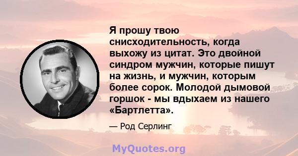 Я прошу твою снисходительность, когда выхожу из цитат. Это двойной синдром мужчин, которые пишут на жизнь, и мужчин, которым более сорок. Молодой дымовой горшок - мы вдыхаем из нашего «Бартлетта».