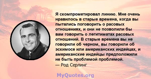 Я скомпрометировал линию. Мне очень нравилось в старые времена, когда вы пытались поговорить о расовых отношениях, и они не позволили бы вам говорить о легитиматах расовых отношений. В старые времена вы не говорили об