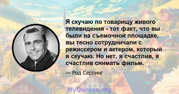 Я скучаю по товарищу живого телевидения - тот факт, что вы были на съемочной площадке, вы тесно сотрудничали с режиссером и актером, который я скучаю. Но нет, я счастлив, я счастлив снимать фильм.