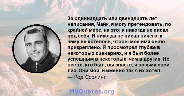 За одиннадцать или двенадцать лет написания, Майк, я могу претендовать, по крайней мере, на это: я никогда не писал под себя. Я никогда не писал ничего, к чему не хотелось, чтобы мое имя было прикреплено. Я просмотрел