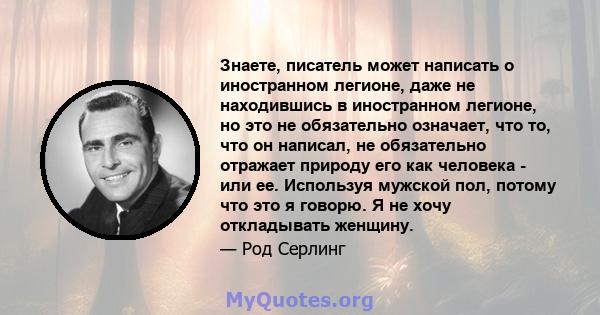 Знаете, писатель может написать о иностранном легионе, даже не находившись в иностранном легионе, но это не обязательно означает, что то, что он написал, не обязательно отражает природу его как человека - или ее.