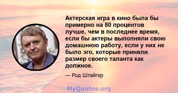 Актерская игра в кино была бы примерно на 80 процентов лучше, чем в последнее время, если бы актеры выполняли свою домашнюю работу, если у них не было эго, которые приняли размер своего таланта как должное.