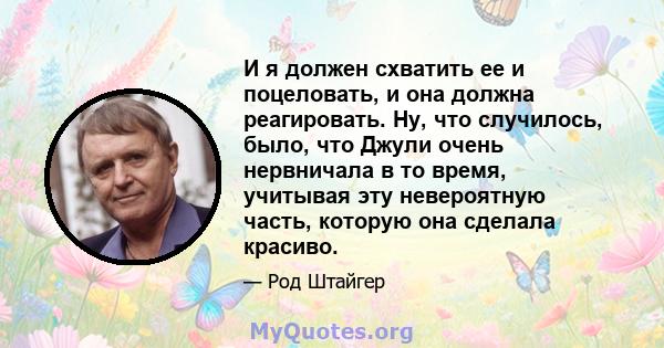 И я должен схватить ее и поцеловать, и она должна реагировать. Ну, что случилось, было, что Джули очень нервничала в то время, учитывая эту невероятную часть, которую она сделала красиво.