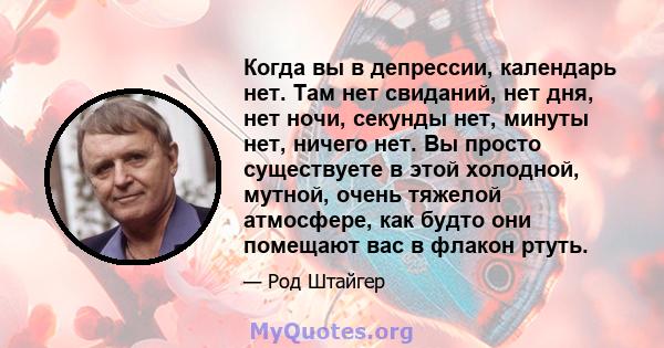 Когда вы в депрессии, календарь нет. Там нет свиданий, нет дня, нет ночи, секунды нет, минуты нет, ничего нет. Вы просто существуете в этой холодной, мутной, очень тяжелой атмосфере, как будто они помещают вас в флакон