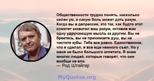 Общественности трудно понять, насколько силен ум, и какую боль может дать разум. Когда вы в депрессии, это так, как будто этот комитет захватил ваш разум, оставив вам одну удручающую мысль за другим. Вы не бреетесь, вы