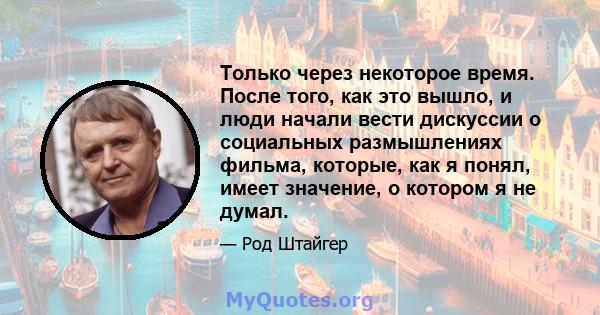 Только через некоторое время. После того, как это вышло, и люди начали вести дискуссии о социальных размышлениях фильма, которые, как я понял, имеет значение, о котором я не думал.