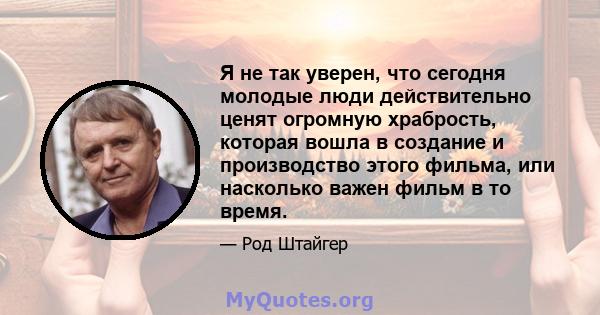 Я не так уверен, что сегодня молодые люди действительно ценят огромную храбрость, которая вошла в создание и производство этого фильма, или насколько важен фильм в то время.