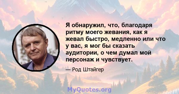 Я обнаружил, что, благодаря ритму моего жевания, как я жевал быстро, медленно или что у вас, я мог бы сказать аудитории, о чем думал мой персонаж и чувствует.