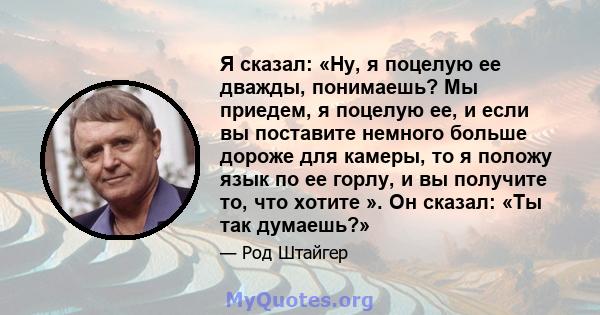 Я сказал: «Ну, я поцелую ее дважды, понимаешь? Мы приедем, я поцелую ее, и если вы поставите немного больше дороже для камеры, то я положу язык по ее горлу, и вы получите то, что хотите ». Он сказал: «Ты так думаешь?»