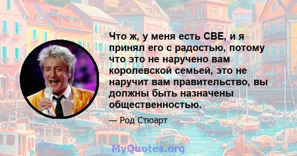 Что ж, у меня есть CBE, и я принял его с радостью, потому что это не наручено вам королевской семьей, это не наручит вам правительство, вы должны быть назначены общественностью.