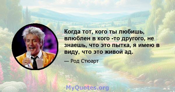 Когда тот, кого ты любишь, влюблен в кого -то другого, не знаешь, что это пытка, я имею в виду, что это живой ад.