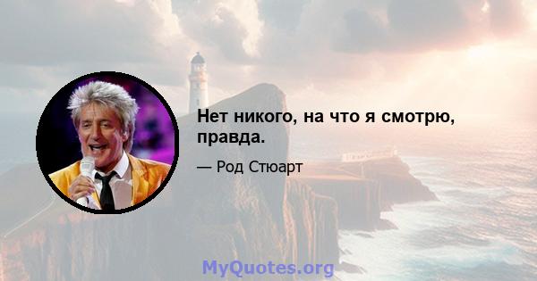 Нет никого, на что я смотрю, правда.