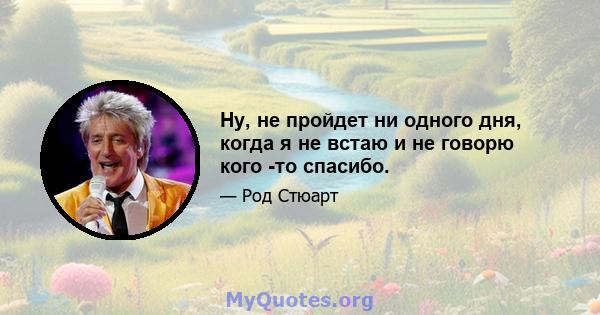 Ну, не пройдет ни одного дня, когда я не встаю и не говорю кого -то спасибо.