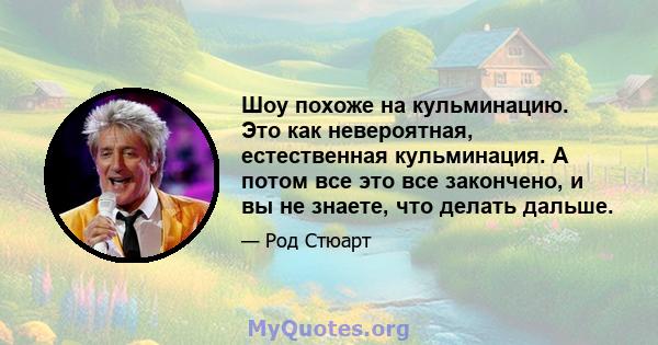 Шоу похоже на кульминацию. Это как невероятная, естественная кульминация. А потом все это все закончено, и вы не знаете, что делать дальше.