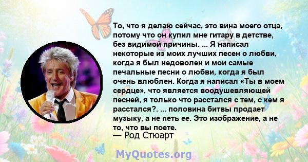 То, что я делаю сейчас, это вина моего отца, потому что он купил мне гитару в детстве, без видимой причины. ... Я написал некоторые из моих лучших песен о любви, когда я был недоволен и мои самые печальные песни о