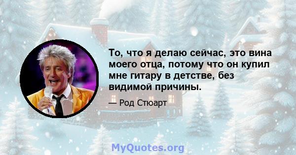 То, что я делаю сейчас, это вина моего отца, потому что он купил мне гитару в детстве, без видимой причины.