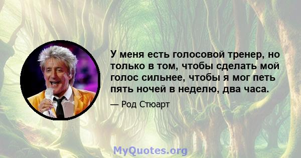 У меня есть голосовой тренер, но только в том, чтобы сделать мой голос сильнее, чтобы я мог петь пять ночей в неделю, два часа.