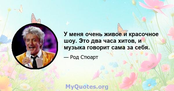 У меня очень живое и красочное шоу. Это два часа хитов, и музыка говорит сама за себя.