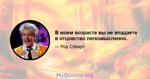 В моем возрасте вы не впадаете в отцовство легкомысленно.