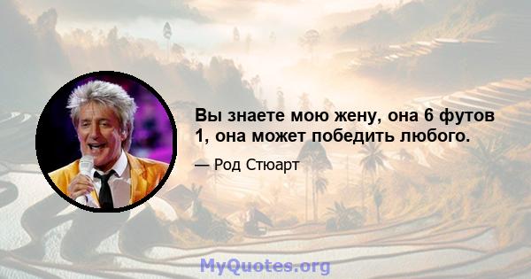 Вы знаете мою жену, она 6 футов 1, она может победить любого.