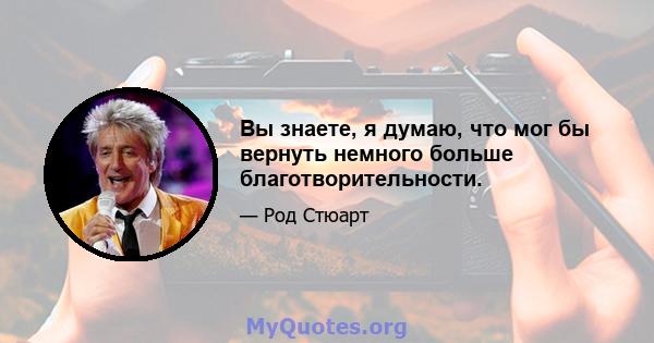 Вы знаете, я думаю, что мог бы вернуть немного больше благотворительности.