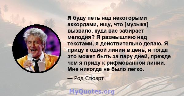 Я буду петь над некоторыми аккордами, ищу, что [музыка] вызвало, куда вас забирает мелодия? Я размышляю над текстами, я действительно делаю. Я приду к одной линии в день, и тогда это может быть за пару дней, прежде чем