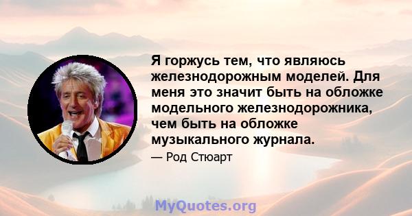 Я горжусь тем, что являюсь железнодорожным моделей. Для меня это значит быть на обложке модельного железнодорожника, чем быть на обложке музыкального журнала.