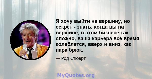 Я хочу выйти на вершину, но секрет - знать, когда вы на вершине, в этом бизнесе так сложно, ваша карьера все время колеблется, вверх и вниз, как пара брюк.