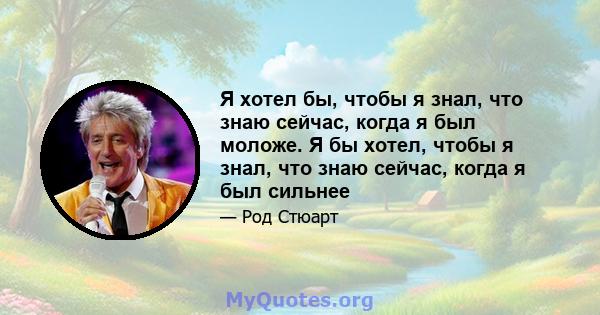 Я хотел бы, чтобы я знал, что знаю сейчас, когда я был моложе. Я бы хотел, чтобы я знал, что знаю сейчас, когда я был сильнее