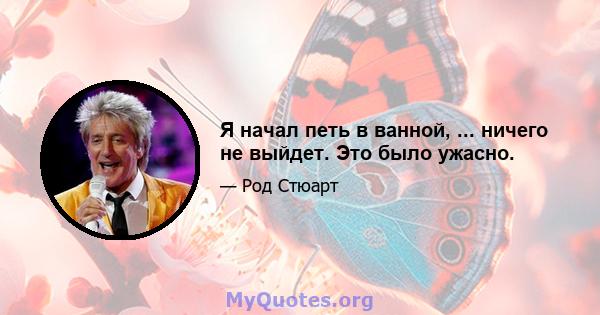 Я начал петь в ванной, ... ничего не выйдет. Это было ужасно.