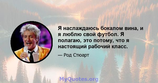 Я наслаждаюсь бокалом вина, и я люблю свой футбол. Я полагаю, это потому, что я настоящий рабочий класс.