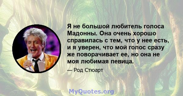 Я не большой любитель голоса Мадонны. Она очень хорошо справилась с тем, что у нее есть, и я уверен, что мой голос сразу же поворачивает ее, но она не моя любимая певица.