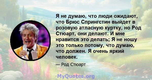 Я не думаю, что люди ожидают, что Брюс Спрингстин выйдет в розовую атласную куртку, но Род Стюарт, они делают. И мне нравится это делать; Я не ношу это только потому, что думаю, что должен. Я очень яркий человек.